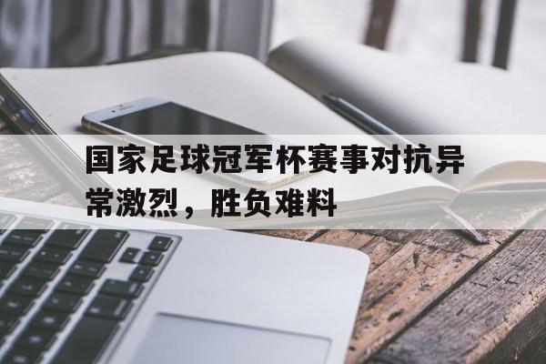 国家足球冠军杯赛事对抗异常激烈，胜负难料的简单介绍