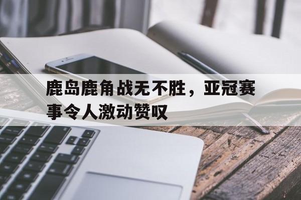 鹿岛鹿角战无不胜，亚冠赛事令人激动赞叹